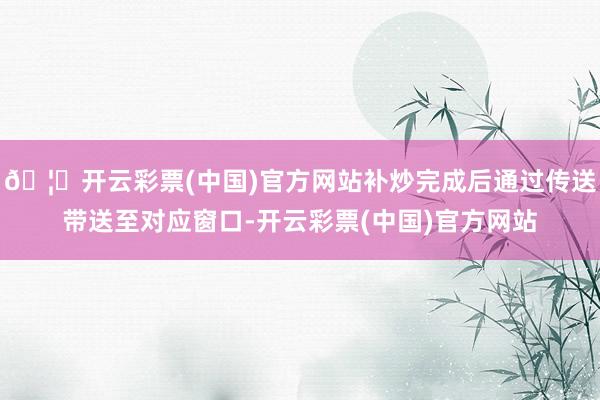🦄开云彩票(中国)官方网站补炒完成后通过传送带送至对应窗口-开云彩票(中国)官方网站