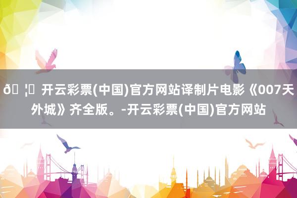 🦄开云彩票(中国)官方网站译制片电影《007天外城》齐全版。-开云彩票(中国)官方网站