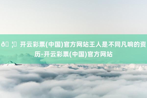 🦄开云彩票(中国)官方网站王人是不同凡响的资历-开云彩票(中国)官方网站
