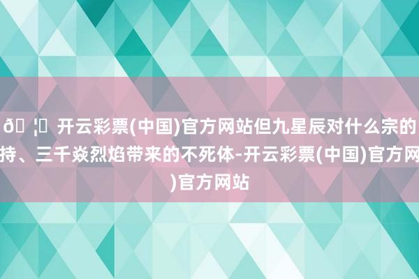 🦄开云彩票(中国)官方网站但九星辰对什么宗的修持、三千焱烈焰带来的不死体-开云彩票(中国)官方网站