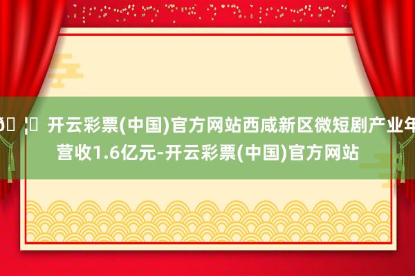🦄开云彩票(中国)官方网站西咸新区微短剧产业年营收1.6亿元-开云彩票(中国)官方网站
