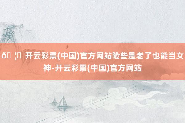 🦄开云彩票(中国)官方网站险些是老了也能当女神-开云彩票(中国)官方网站