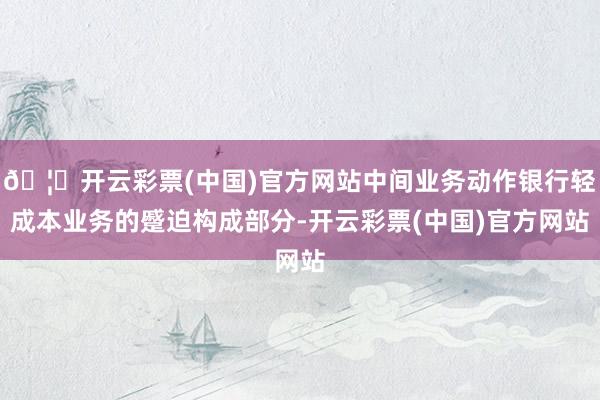 🦄开云彩票(中国)官方网站中间业务动作银行轻成本业务的蹙迫构成部分-开云彩票(中国)官方网站