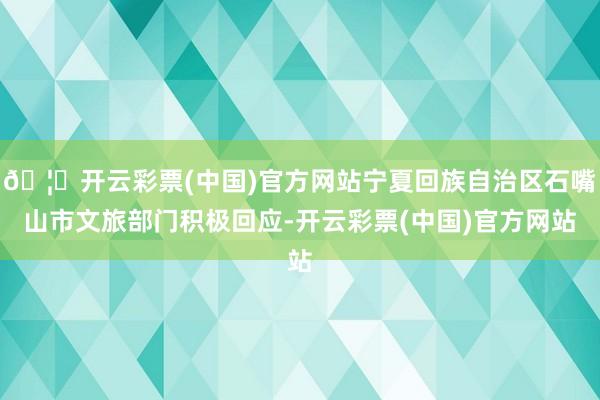 🦄开云彩票(中国)官方网站宁夏回族自治区石嘴山市文旅部门积极回应-开云彩票(中国)官方网站