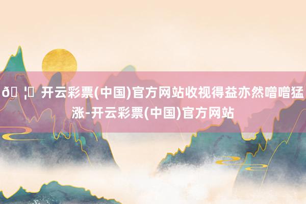 🦄开云彩票(中国)官方网站收视得益亦然噌噌猛涨-开云彩票(中国)官方网站