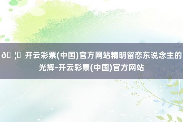 🦄开云彩票(中国)官方网站精明留恋东说念主的光辉-开云彩票(中国)官方网站