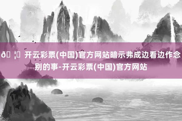 🦄开云彩票(中国)官方网站暗示弗成边看边作念别的事-开云彩票(中国)官方网站