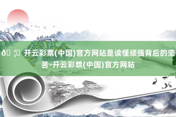 🦄开云彩票(中国)官方网站是读懂顽强背后的坚苦-开云彩票(中国)官方网站