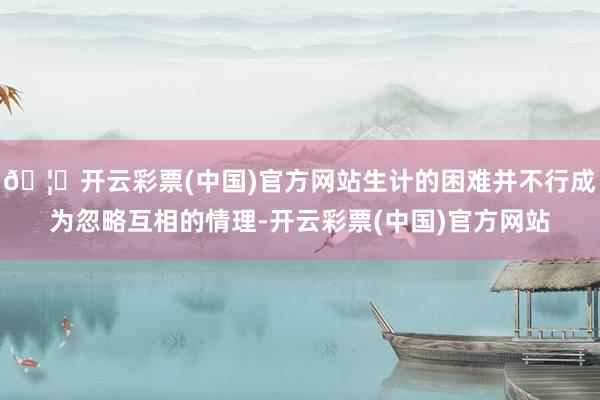 🦄开云彩票(中国)官方网站生计的困难并不行成为忽略互相的情理-开云彩票(中国)官方网站