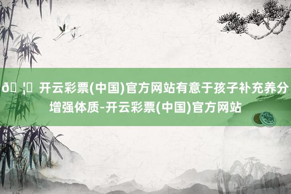 🦄开云彩票(中国)官方网站有意于孩子补充养分增强体质-开云彩票(中国)官方网站