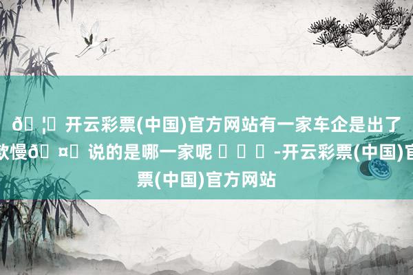 🦄开云彩票(中国)官方网站有一家车企是出了名的回款慢🤔说的是哪一家呢 ​​​-开云彩票(中国)官方网站