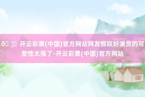 🦄开云彩票(中国)官方网站网友惊叹好演员的可塑性太强了-开云彩票(中国)官方网站