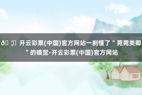 🦄开云彩票(中国)官方网站一刹懂了"菀菀类卿"的嗅觉-开云彩票(中国)官方网站