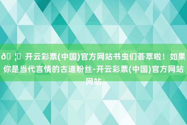 🦄开云彩票(中国)官方网站书虫们荟萃啦！如果你是当代言情的古道粉丝-开云彩票(中国)官方网站