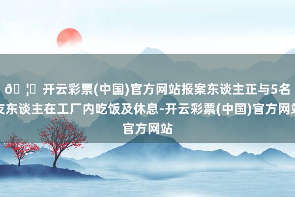 🦄开云彩票(中国)官方网站报案东谈主正与5名友东谈主在工厂内吃饭及休息-开云彩票(中国)官方网站