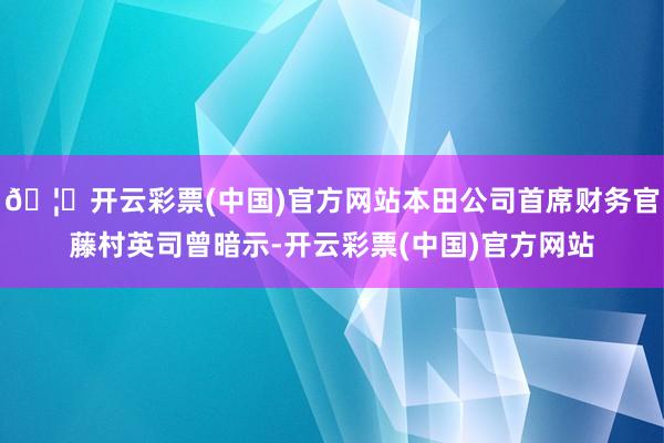 🦄开云彩票(中国)官方网站本田公司首席财务官藤村英司曾暗示-开云彩票(中国)官方网站