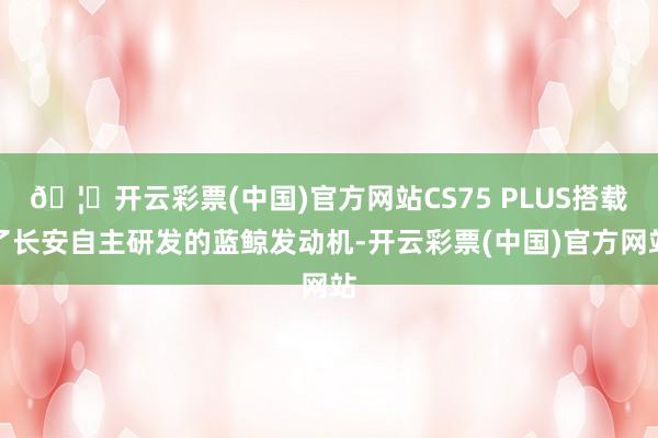 🦄开云彩票(中国)官方网站CS75 PLUS搭载了长安自主研发的蓝鲸发动机-开云彩票(中国)官方网站