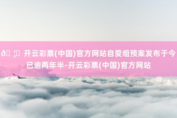 🦄开云彩票(中国)官方网站自爱组预案发布于今已逾两年半-开云彩票(中国)官方网站
