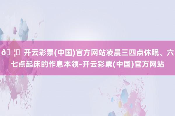 🦄开云彩票(中国)官方网站凌晨三四点休眠、六七点起床的作息本领-开云彩票(中国)官方网站