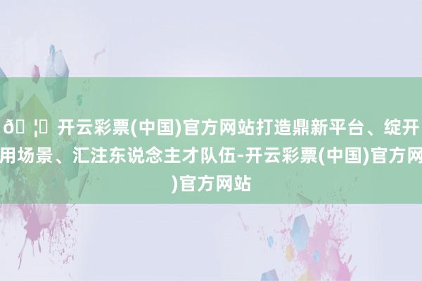 🦄开云彩票(中国)官方网站打造鼎新平台、绽开利用场景、汇注东说念主才队伍-开云彩票(中国)官方网站