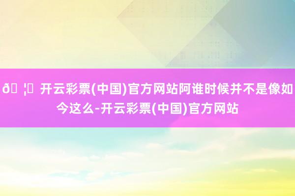🦄开云彩票(中国)官方网站阿谁时候并不是像如今这么-开云彩票(中国)官方网站