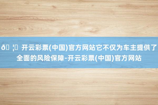 🦄开云彩票(中国)官方网站它不仅为车主提供了全面的风险保障-开云彩票(中国)官方网站