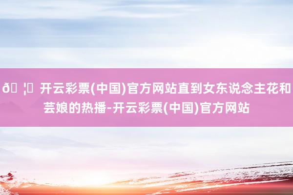 🦄开云彩票(中国)官方网站直到女东说念主花和芸娘的热播-开云彩票(中国)官方网站