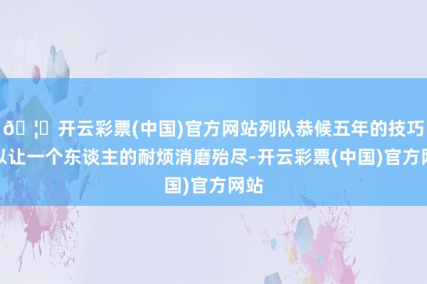 🦄开云彩票(中国)官方网站列队恭候五年的技巧足以让一个东谈主的耐烦消磨殆尽-开云彩票(中国)官方网站