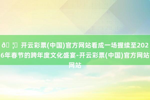 🦄开云彩票(中国)官方网站看成一场握续至2026年春节的跨年度文化盛宴-开云彩票(中国)官方网站