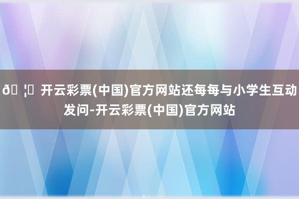 🦄开云彩票(中国)官方网站还每每与小学生互动发问-开云彩票(中国)官方网站