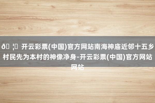 🦄开云彩票(中国)官方网站南海神庙近邻十五乡村民先为本村的神像净身-开云彩票(中国)官方网站