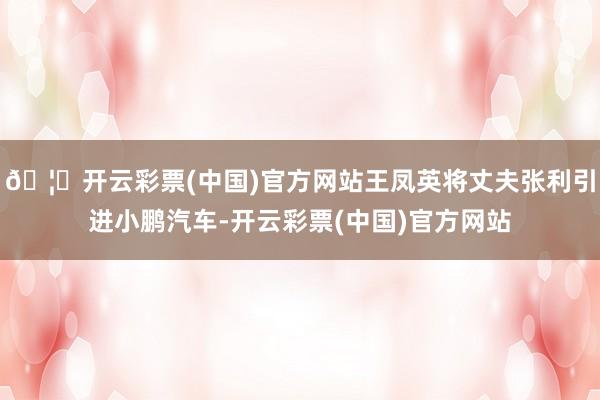 🦄开云彩票(中国)官方网站王凤英将丈夫张利引进小鹏汽车-开云彩票(中国)官方网站