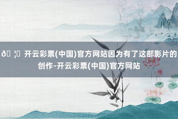 🦄开云彩票(中国)官方网站因为有了这部影片的创作-开云彩票(中国)官方网站