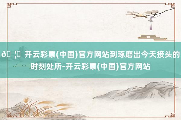 🦄开云彩票(中国)官方网站到琢磨出今天接头的时刻处所-开云彩票(中国)官方网站