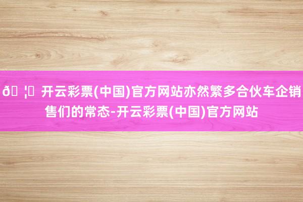 🦄开云彩票(中国)官方网站亦然繁多合伙车企销售们的常态-开云彩票(中国)官方网站