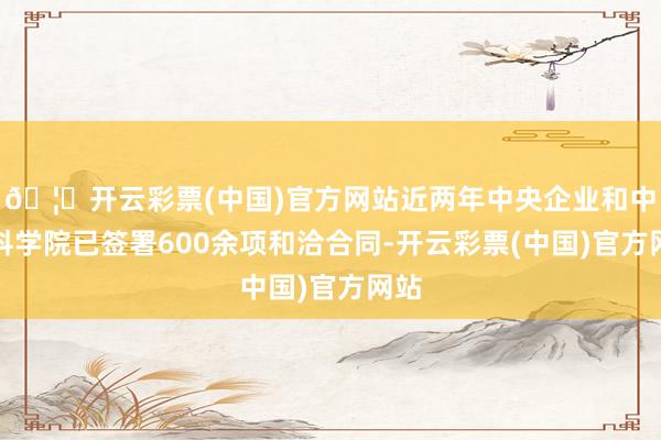 🦄开云彩票(中国)官方网站近两年中央企业和中国科学院已签署600余项和洽合同-开云彩票(中国)官方网站