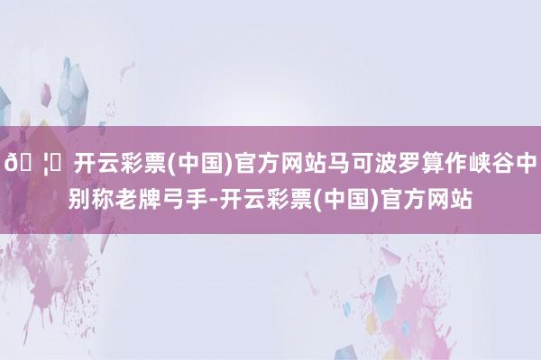 🦄开云彩票(中国)官方网站马可波罗算作峡谷中别称老牌弓手-开云彩票(中国)官方网站