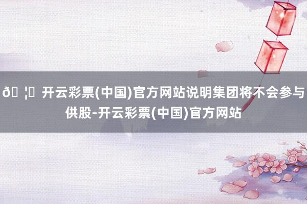 🦄开云彩票(中国)官方网站说明集团将不会参与供股-开云彩票(中国)官方网站
