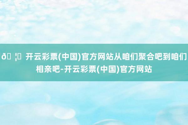🦄开云彩票(中国)官方网站从咱们聚合吧到咱们相亲吧-开云彩票(中国)官方网站