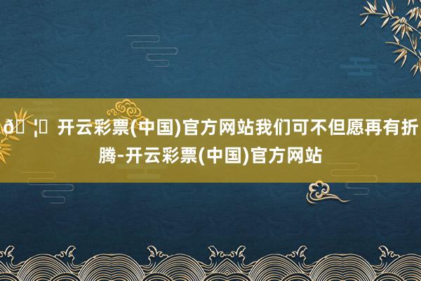 🦄开云彩票(中国)官方网站我们可不但愿再有折腾-开云彩票(中国)官方网站