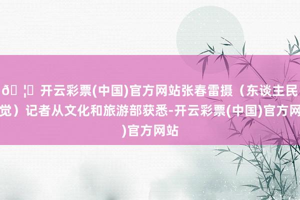 🦄开云彩票(中国)官方网站张春雷摄(东谈主民视觉)记者从文化和旅游部获悉-开云彩票(中国)官方网站