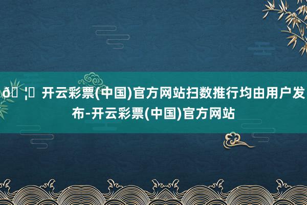 🦄开云彩票(中国)官方网站扫数推行均由用户发布-开云彩票(中国)官方网站