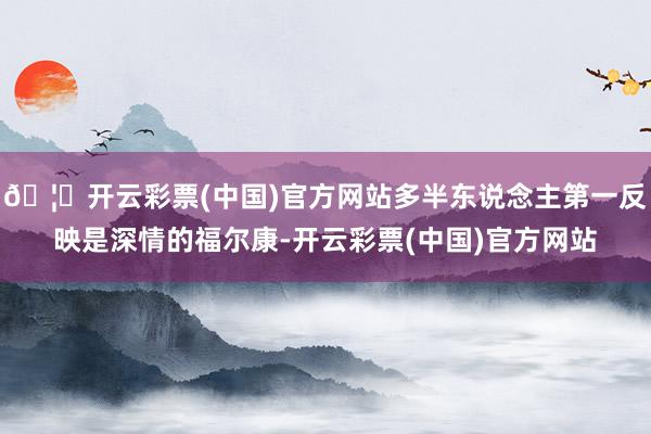 🦄开云彩票(中国)官方网站多半东说念主第一反映是深情的福尔康-开云彩票(中国)官方网站