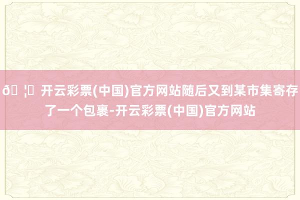 🦄开云彩票(中国)官方网站随后又到某市集寄存了一个包裹-开云彩票(中国)官方网站