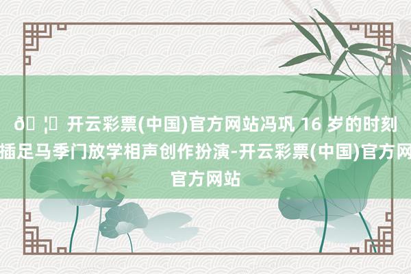 🦄开云彩票(中国)官方网站冯巩 16 岁的时刻就插足马季门放学相声创作扮演-开云彩票(中国)官方网站