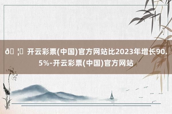 🦄开云彩票(中国)官方网站比2023年增长90.5%-开云彩票(中国)官方网站