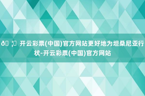 🦄开云彩票(中国)官方网站更好地为坦桑尼亚行状-开云彩票(中国)官方网站