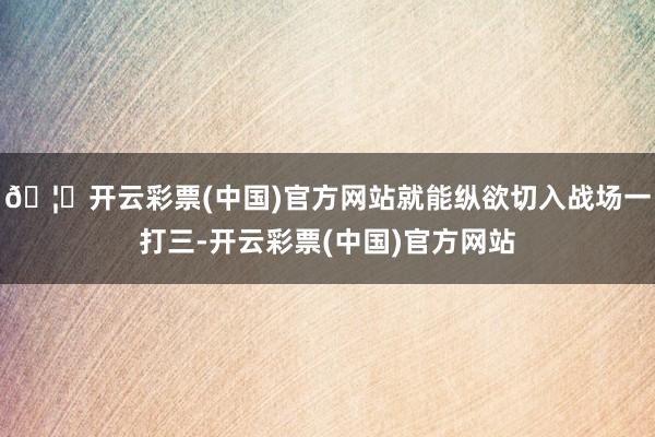 🦄开云彩票(中国)官方网站就能纵欲切入战场一打三-开云彩票(中国)官方网站