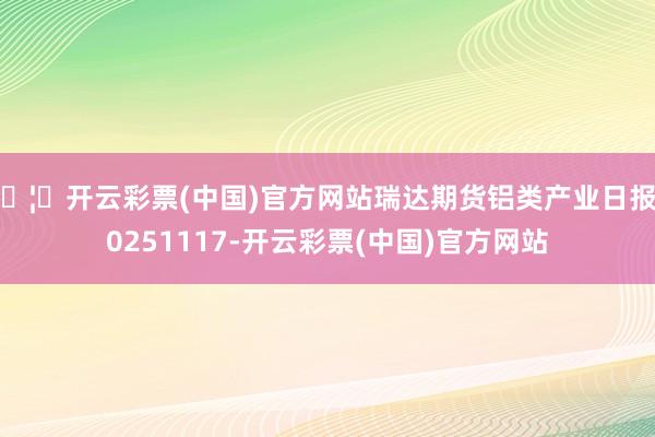 🦄开云彩票(中国)官方网站瑞达期货铝类产业日报20251117-开云彩票(中国)官方网站