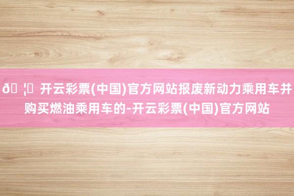 🦄开云彩票(中国)官方网站报废新动力乘用车并购买燃油乘用车的-开云彩票(中国)官方网站